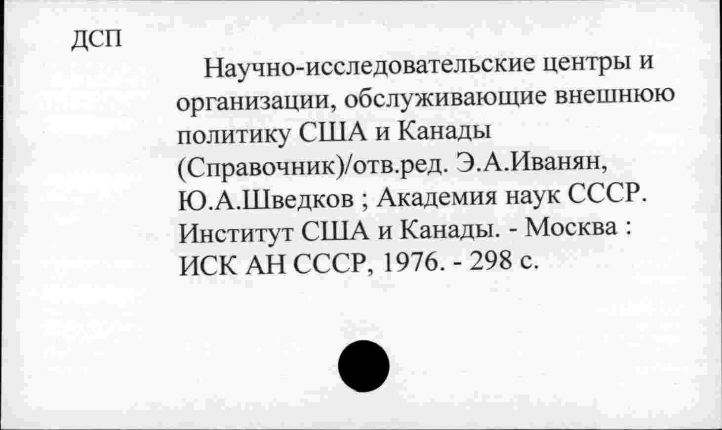 ﻿дсп
Научно-исследовательские центры и организации, обслуживающие внешнюю политику США и Канады (Справочник)/отв.ред. Э.А.Иванян, Ю.А.Шведков ; Академия наук СССР. Институт США и Канады. - Москва : ИСК АН СССР, 1976. - 298 с.